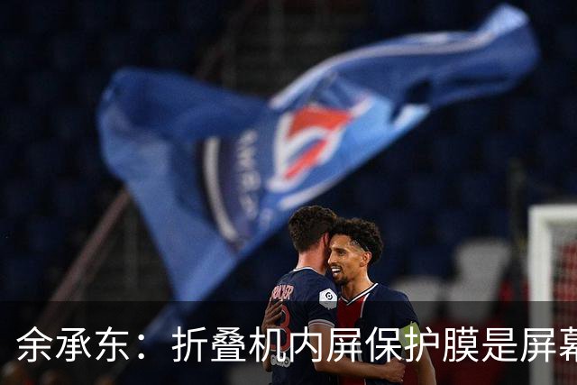 余承东：折叠机内屏保护膜是屏幕一部分，千万不要撕！