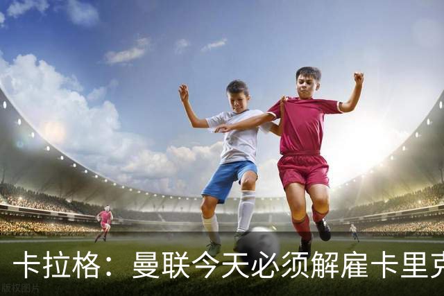 卡拉格：曼联今天必须解雇卡里克，尽管他在球迷中站理
