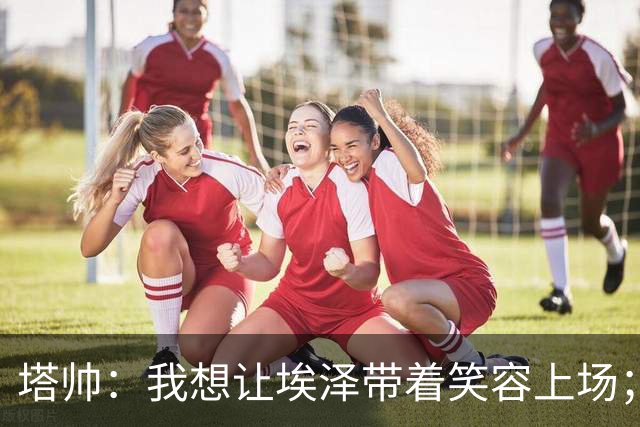 塔帅：我想让埃泽带着笑容上场；苏比门迪需凭表现去争取首发