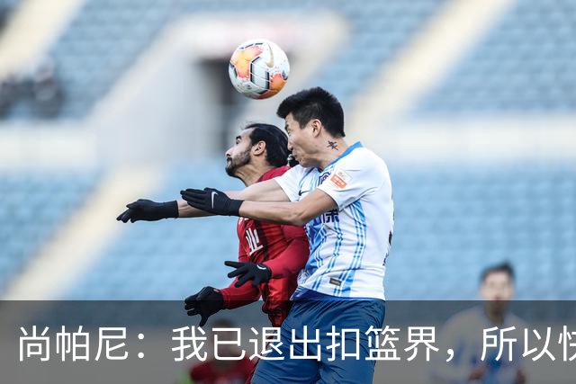 尚帕尼：我已退出扣篮界，所以快攻时选择了上篮