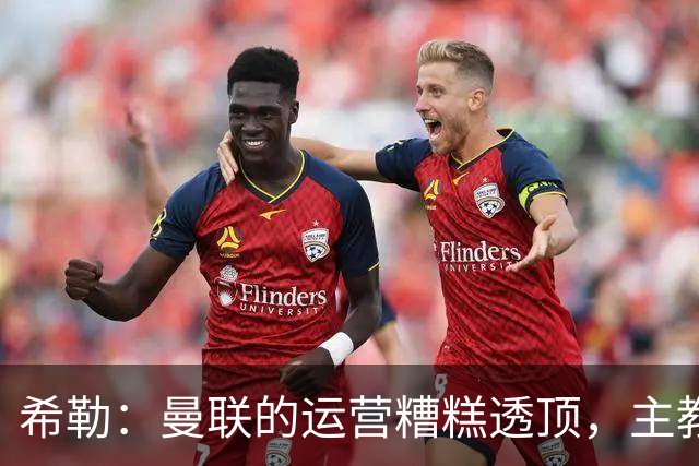 希勒：曼联的运营糟糕透顶，主教练不是问题所在