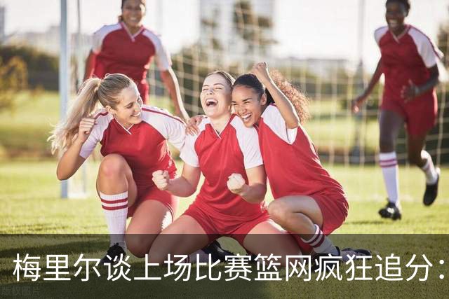 梅里尔谈上场比赛篮网疯狂追分：下半场球队进攻陷入停滞