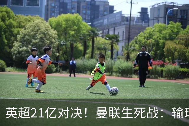 英超21亿对决！曼联生死战：输球恐坠降级区，38年耻辱在劫难逃