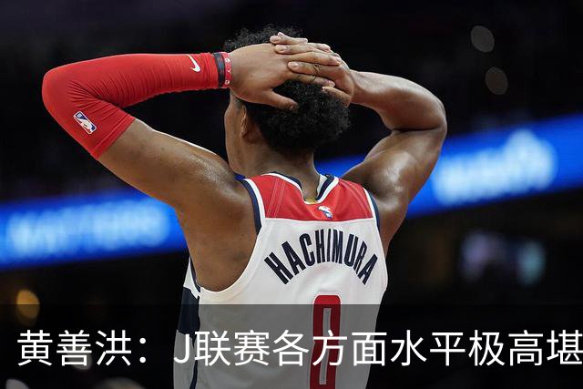 黄善洪：J联赛各方面水平极高堪比五大联赛，K联赛需要提升