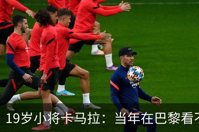 19岁小将卡马拉：当年在巴黎看不到上升通道，离开是最佳选择